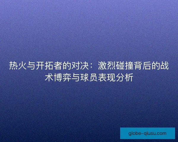 热火与开拓者的对决：激烈碰撞背后的战术博弈与球员表现分析