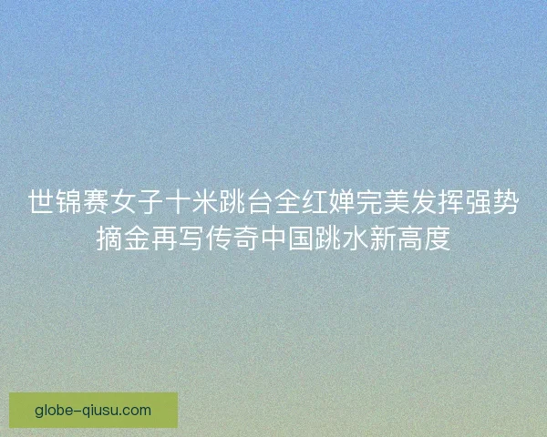 世锦赛女子十米跳台全红婵完美发挥强势摘金再写传奇中国跳水新高度